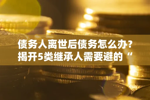 北京债务人离世后债务怎么办？揭开5类继承人需要避的“坑”